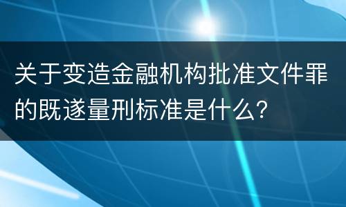 关于变造金融机构批准文件罪的既遂量刑标准是什么？