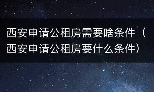 西安申请公租房需要啥条件（西安申请公租房要什么条件）