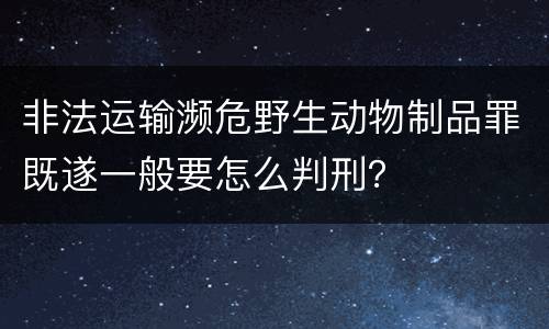 非法运输濒危野生动物制品罪既遂一般要怎么判刑？