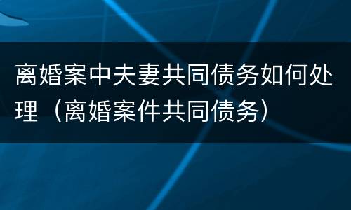 离婚案中夫妻共同债务如何处理（离婚案件共同债务）