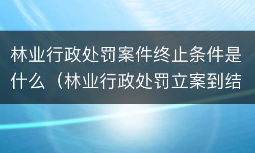 林业行政处罚案件终止条件是什么（林业行政处罚立案到结案不能超过多久）