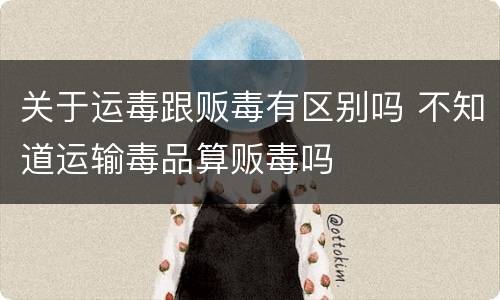 关于运毒跟贩毒有区别吗 不知道运输毒品算贩毒吗