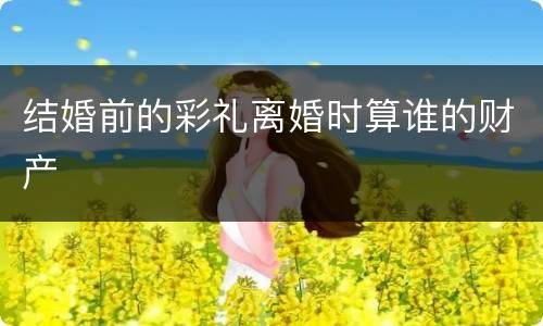 结婚前的彩礼离婚时算谁的财产