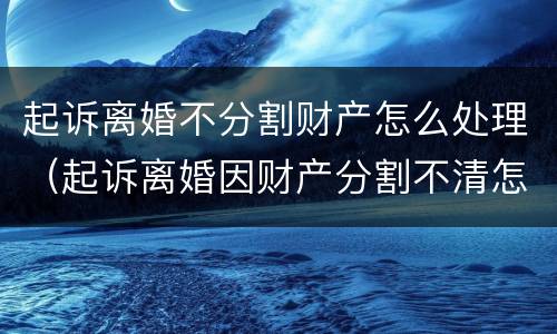 起诉离婚不分割财产怎么处理（起诉离婚因财产分割不清怎么办）