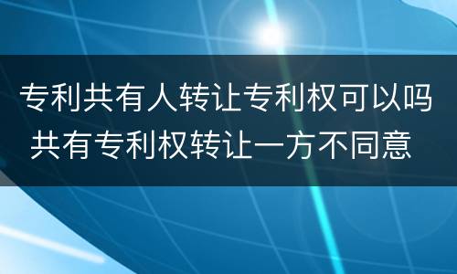 专利共有人转让专利权可以吗 共有专利权转让一方不同意