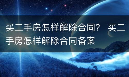 买二手房怎样解除合同？ 买二手房怎样解除合同备案