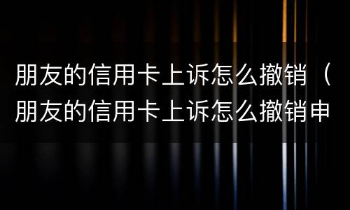 朋友的信用卡上诉怎么撤销（朋友的信用卡上诉怎么撤销申诉）