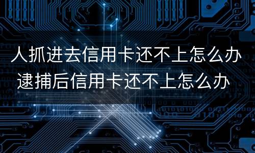 人抓进去信用卡还不上怎么办 逮捕后信用卡还不上怎么办