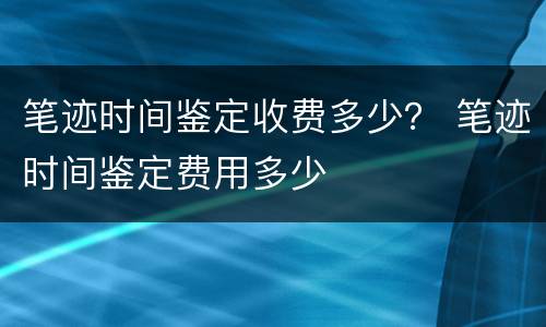 笔迹时间鉴定收费多少？ 笔迹时间鉴定费用多少