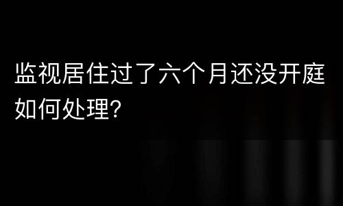 监视居住过了六个月还没开庭如何处理？