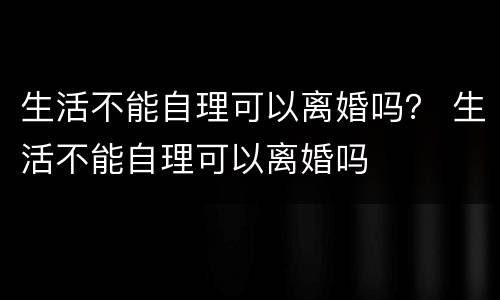 生活不能自理可以离婚吗？ 生活不能自理可以离婚吗