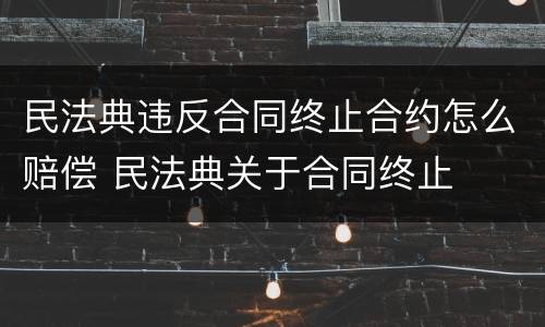 民法典违反合同终止合约怎么赔偿 民法典关于合同终止