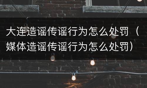 大连造谣传谣行为怎么处罚（媒体造谣传谣行为怎么处罚）