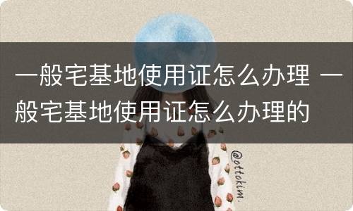 一般宅基地使用证怎么办理 一般宅基地使用证怎么办理的