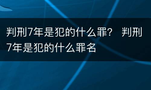 判刑7年是犯的什么罪？ 判刑7年是犯的什么罪名