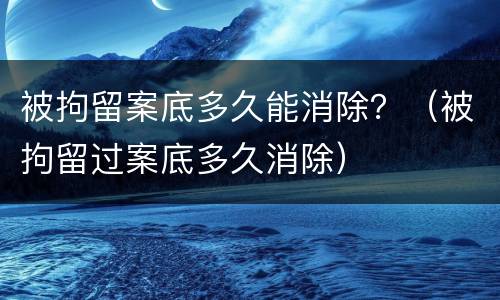被拘留案底多久能消除？（被拘留过案底多久消除）