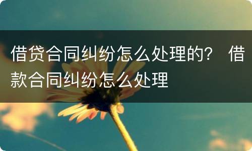 借贷合同纠纷怎么处理的？ 借款合同纠纷怎么处理