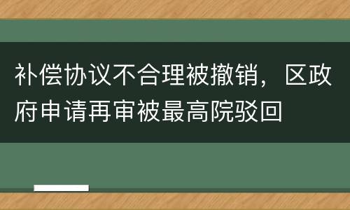 补偿协议不合理被撤销，区政府申请再审被最高院驳回