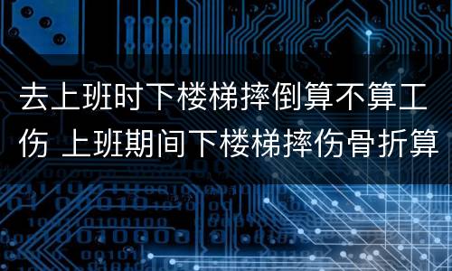 去上班时下楼梯摔倒算不算工伤 上班期间下楼梯摔伤骨折算工伤吗