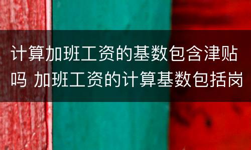 计算加班工资的基数包含津贴吗 加班工资的计算基数包括岗位津贴吗