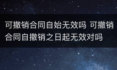 可撤销合同自始无效吗 可撤销合同自撤销之日起无效对吗