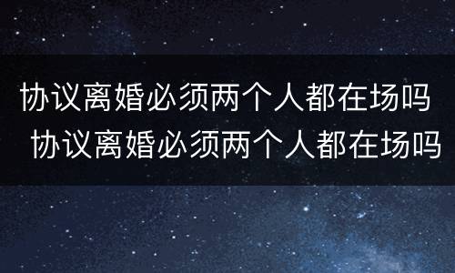 协议离婚必须两个人都在场吗 协议离婚必须两个人都在场吗