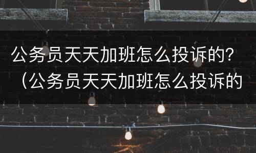 公务员天天加班怎么投诉的？（公务员天天加班怎么投诉的有效）