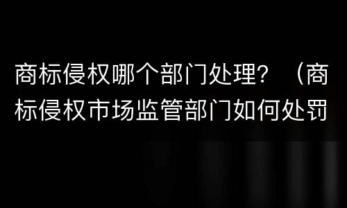 商标侵权哪个部门处理？（商标侵权市场监管部门如何处罚）