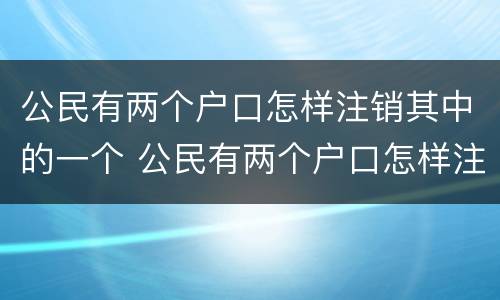 公民有两个户口怎样注销其中的一个 公民有两个户口怎样注销其中的一个户籍