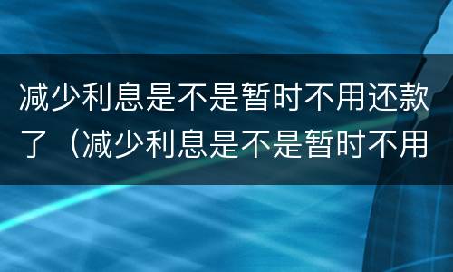 减少利息是不是暂时不用还款了（减少利息是不是暂时不用还款了呀）
