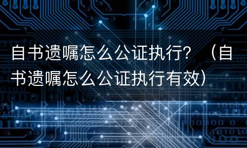 自书遗嘱怎么公证执行？（自书遗嘱怎么公证执行有效）