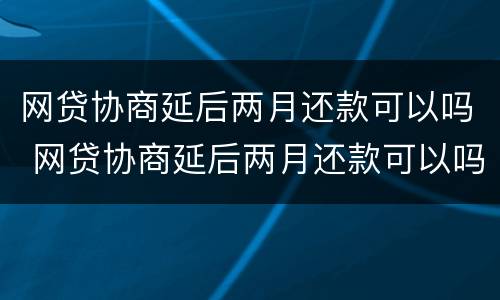 网贷协商延后两月还款可以吗 网贷协商延后两月还款可以吗知乎