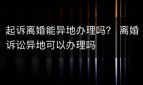 起诉离婚能异地办理吗？ 离婚诉讼异地可以办理吗