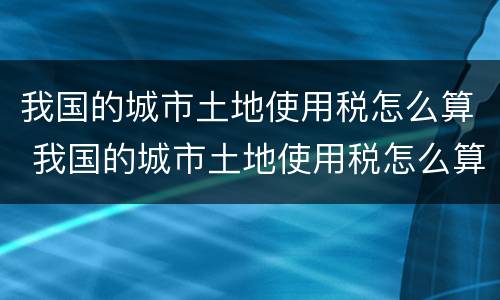 我国的城市土地使用税怎么算 我国的城市土地使用税怎么算的