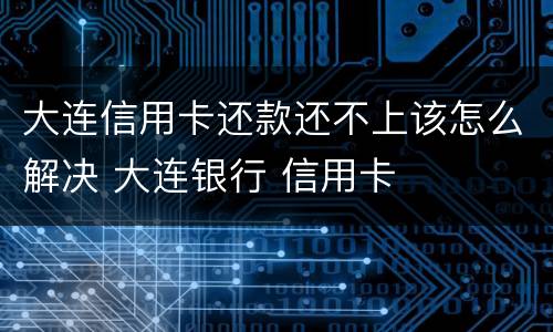 大连信用卡还款还不上该怎么解决 大连银行 信用卡
