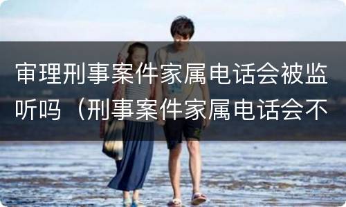 审理刑事案件家属电话会被监听吗（刑事案件家属电话会不会监听）
