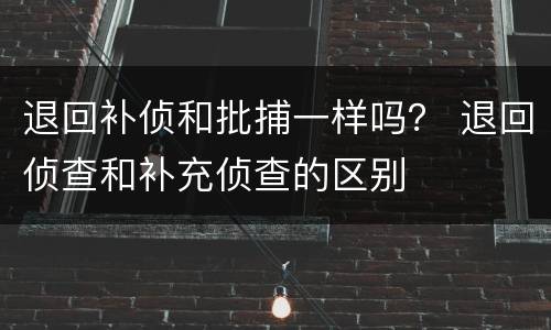 退回补侦和批捕一样吗？ 退回侦查和补充侦查的区别