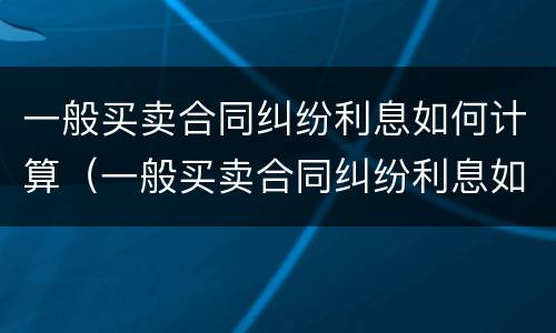 一般买卖合同纠纷利息如何计算（一般买卖合同纠纷利息如何计算的）