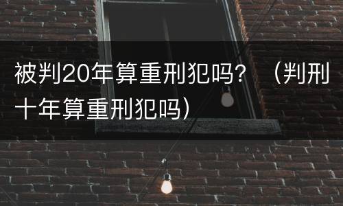 被判20年算重刑犯吗？（判刑十年算重刑犯吗）