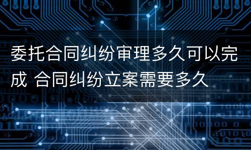 委托合同纠纷审理多久可以完成 合同纠纷立案需要多久