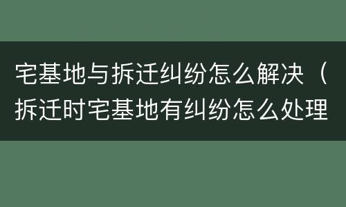 宅基地与拆迁纠纷怎么解决（拆迁时宅基地有纠纷怎么处理）
