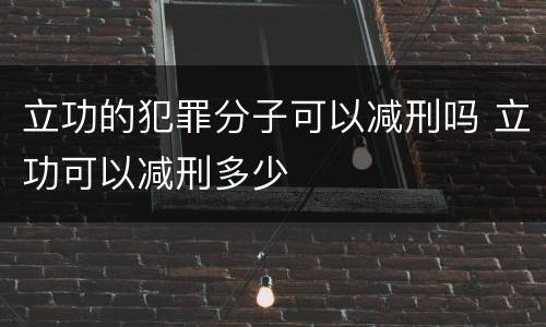 立功的犯罪分子可以减刑吗 立功可以减刑多少