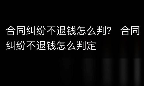 合同纠纷不退钱怎么判？ 合同纠纷不退钱怎么判定