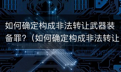 如何确定构成非法转让武器装备罪?（如何确定构成非法转让武器装备罪的标准）
