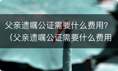 父亲遗嘱公证需要什么费用？（父亲遗嘱公证需要什么费用吗）