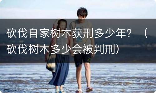 砍伐自家树木获刑多少年？（砍伐树木多少会被判刑）