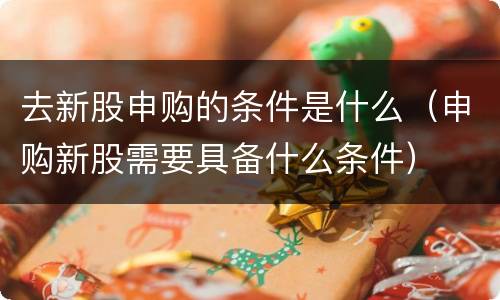 去新股申购的条件是什么（申购新股需要具备什么条件）
