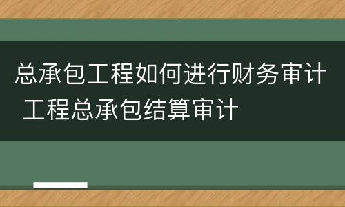 总承包工程如何进行财务审计 工程总承包结算审计