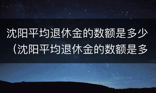 沈阳平均退休金的数额是多少（沈阳平均退休金的数额是多少钱）