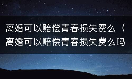 离婚可以赔偿青春损失费么（离婚可以赔偿青春损失费么吗）